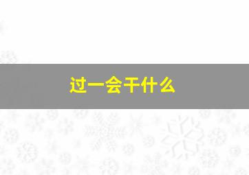 过一会干什么