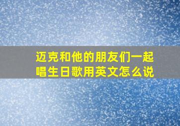 迈克和他的朋友们一起唱生日歌用英文怎么说