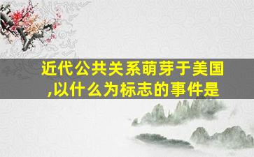 近代公共关系萌芽于美国,以什么为标志的事件是