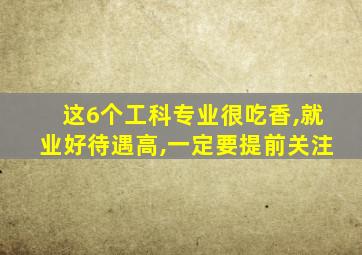 这6个工科专业很吃香,就业好待遇高,一定要提前关注