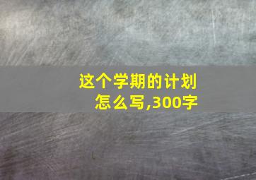 这个学期的计划怎么写,300字