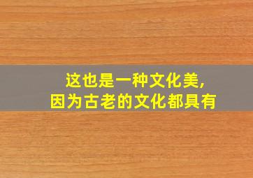 这也是一种文化美,因为古老的文化都具有