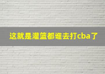 这就是灌篮都谁去打cba了