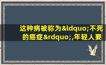 这种病被称为“不死的癌症”,年轻人要注意了!