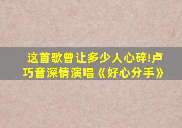 这首歌曾让多少人心碎!卢巧音深情演唱《好心分手》