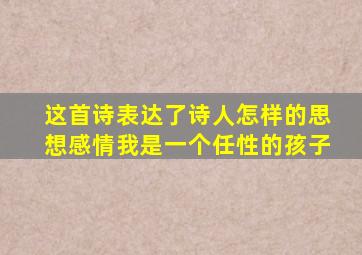 这首诗表达了诗人怎样的思想感情我是一个任性的孩子