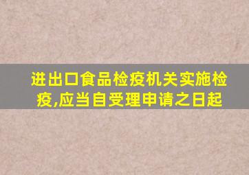 进出口食品检疫机关实施检疫,应当自受理申请之日起