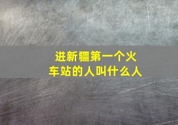 进新疆第一个火车站的人叫什么人