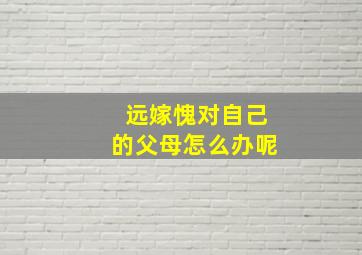 远嫁愧对自己的父母怎么办呢