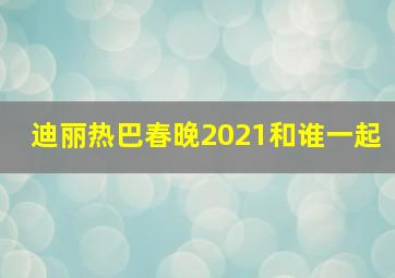 迪丽热巴春晚2021和谁一起