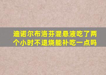 迪诺尔布洛芬混悬液吃了两个小时不退烧能补吃一点吗