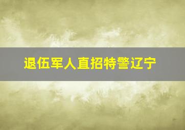 退伍军人直招特警辽宁