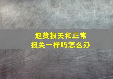 退货报关和正常报关一样吗怎么办