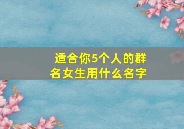 适合你5个人的群名女生用什么名字