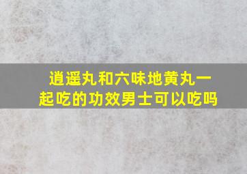 逍遥丸和六味地黄丸一起吃的功效男士可以吃吗