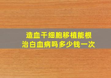 造血干细胞移植能根治白血病吗多少钱一次