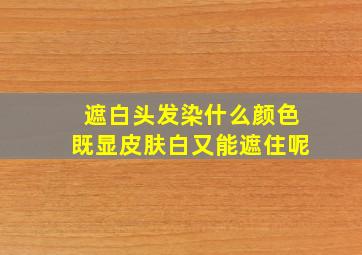 遮白头发染什么颜色既显皮肤白又能遮住呢