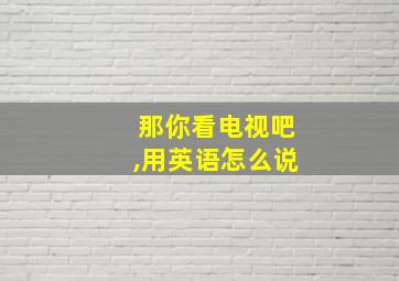 那你看电视吧,用英语怎么说