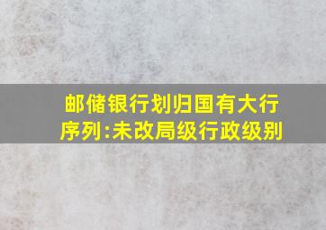 邮储银行划归国有大行序列:未改局级行政级别