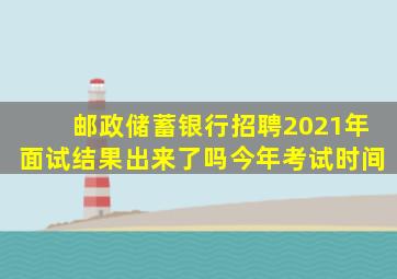 邮政储蓄银行招聘2021年面试结果出来了吗今年考试时间