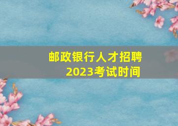 邮政银行人才招聘2023考试时间