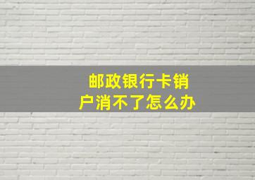 邮政银行卡销户消不了怎么办