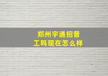 郑州宇通招普工吗现在怎么样