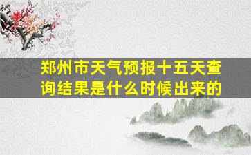 郑州市天气预报十五天查询结果是什么时候出来的