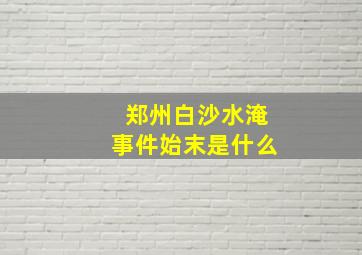 郑州白沙水淹事件始末是什么