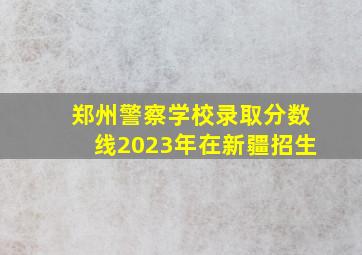 郑州警察学校录取分数线2023年在新疆招生