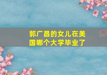 郭广昌的女儿在美国哪个大学毕业了