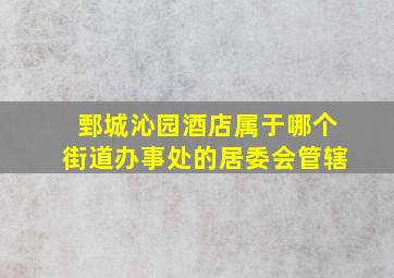 鄄城沁园酒店属于哪个街道办事处的居委会管辖