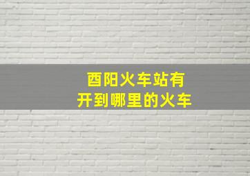 酉阳火车站有开到哪里的火车