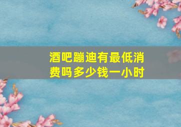 酒吧蹦迪有最低消费吗多少钱一小时