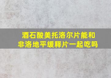 酒石酸美托洛尔片能和非洛地平缓释片一起吃吗