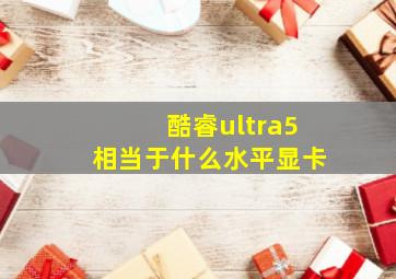 酷睿ultra5相当于什么水平显卡