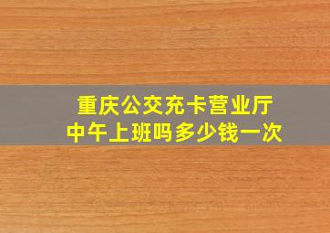 重庆公交充卡营业厅中午上班吗多少钱一次