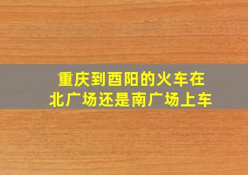 重庆到酉阳的火车在北广场还是南广场上车