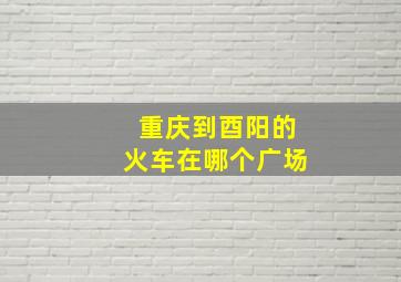 重庆到酉阳的火车在哪个广场