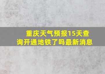 重庆天气预报15天查询开通地铁了吗最新消息