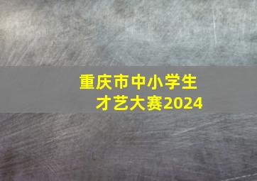 重庆市中小学生才艺大赛2024