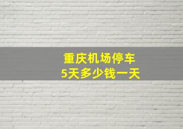 重庆机场停车5天多少钱一天