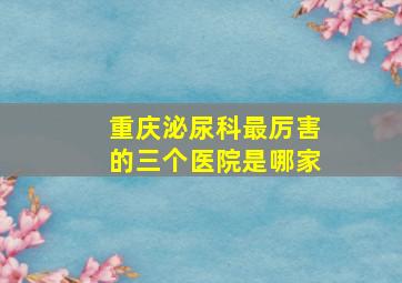 重庆泌尿科最厉害的三个医院是哪家