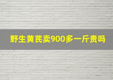 野生黄芪卖900多一斤贵吗