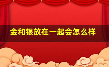 金和银放在一起会怎么样