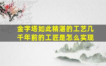 金字塔如此精湛的工艺几千年前的工匠是怎么实现