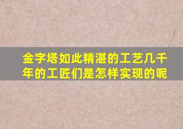 金字塔如此精湛的工艺几千年的工匠们是怎样实现的呢