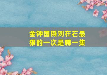 金钟国撕刘在石最狠的一次是哪一集