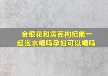 金银花和黄芪枸杞能一起泡水喝吗孕妇可以喝吗