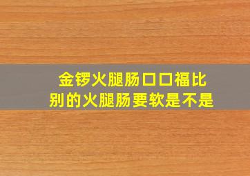 金锣火腿肠口口福比别的火腿肠要软是不是